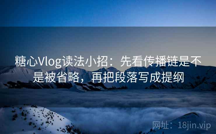 糖心Vlog读法小招：先看传播链是不是被省略，再把段落写成提纲