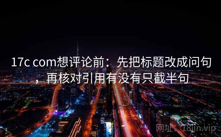 17c com想评论前：先把标题改成问句，再核对引用有没有只截半句