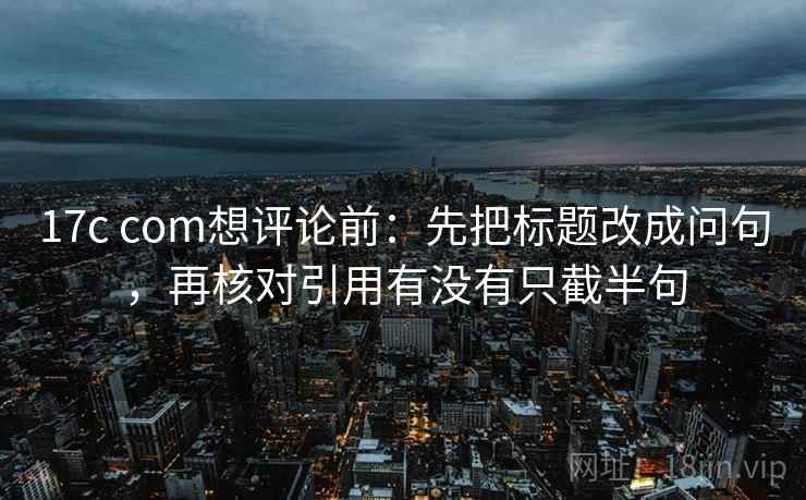 17c com想评论前：先把标题改成问句，再核对引用有没有只截半句