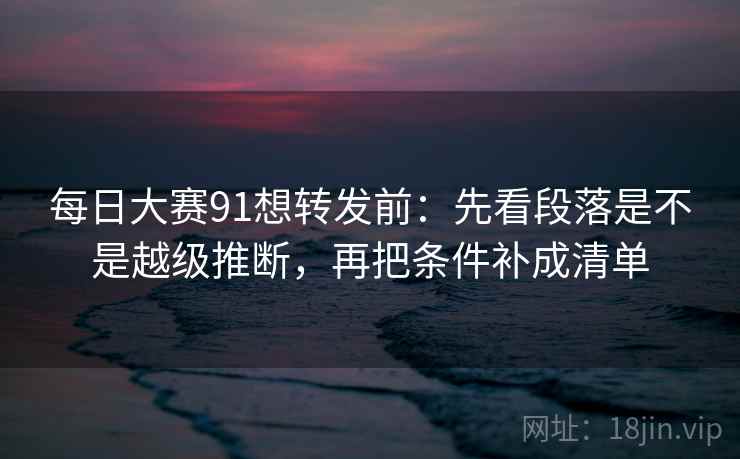 每日大赛91想转发前：先看段落是不是越级推断，再把条件补成清单
