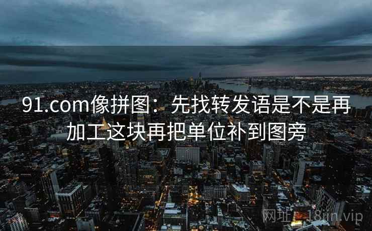 91.com像拼图：先找转发语是不是再加工这块再把单位补到图旁