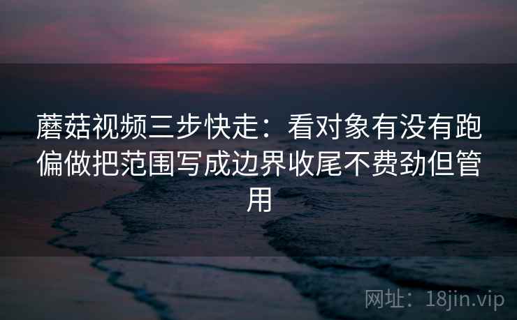 蘑菇视频三步快走：看对象有没有跑偏做把范围写成边界收尾不费劲但管用
