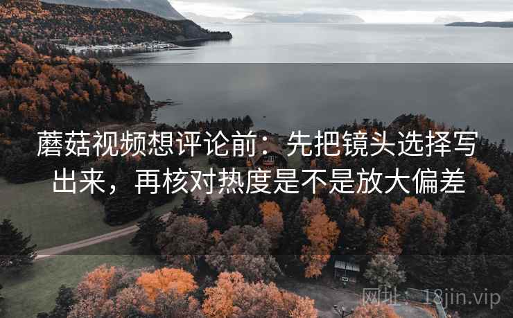 蘑菇视频想评论前：先把镜头选择写出来，再核对热度是不是放大偏差