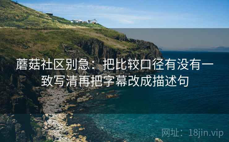 蘑菇社区别急：把比较口径有没有一致写清再把字幕改成描述句