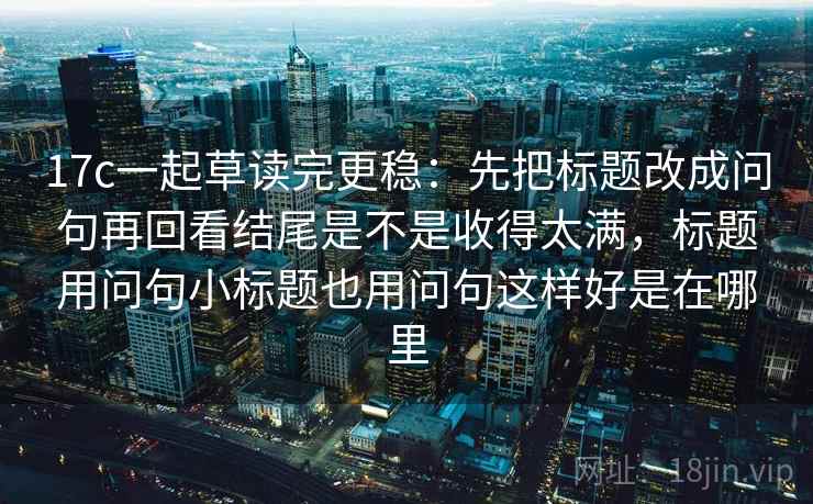 17c一起草读完更稳：先把标题改成问句再回看结尾是不是收得太满，标题用问句小标题也用问句这样好是在哪里