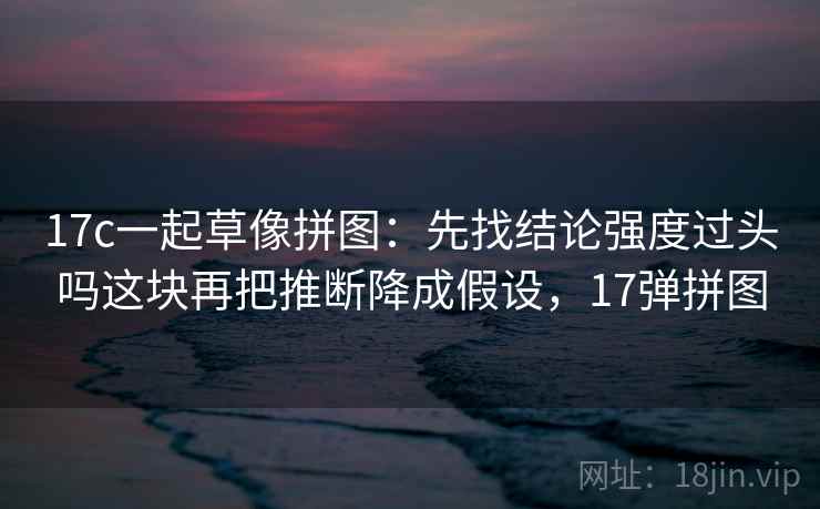 17c一起草像拼图：先找结论强度过头吗这块再把推断降成假设，17弹拼图