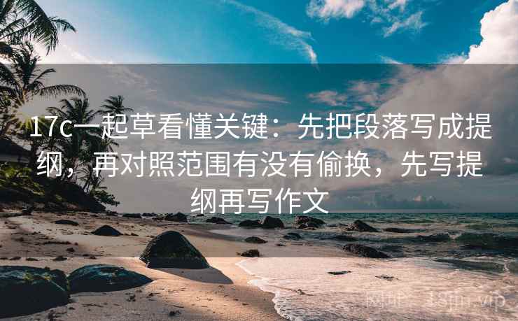 17c一起草看懂关键：先把段落写成提纲，再对照范围有没有偷换，先写提纲再写作文
