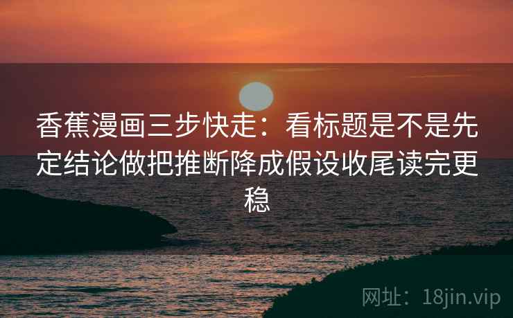 香蕉漫画三步快走：看标题是不是先定结论做把推断降成假设收尾读完更稳