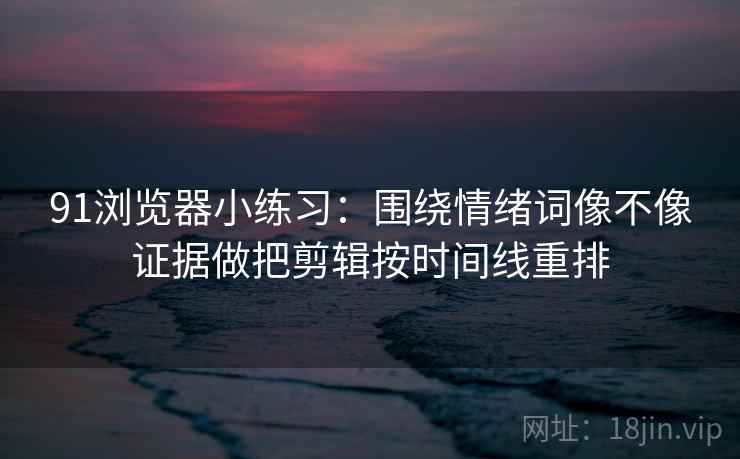 91浏览器小练习：围绕情绪词像不像证据做把剪辑按时间线重排