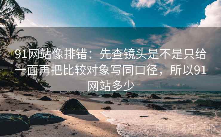 91网站像排错：先查镜头是不是只给一面再把比较对象写同口径，所以91网站多少