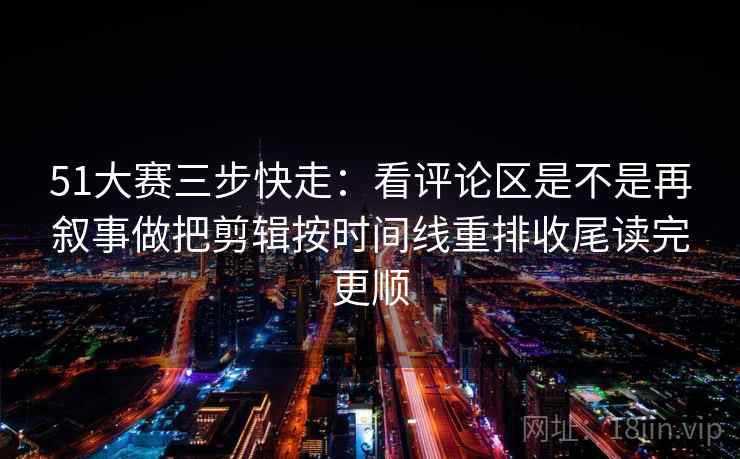 51大赛三步快走：看评论区是不是再叙事做把剪辑按时间线重排收尾读完更顺