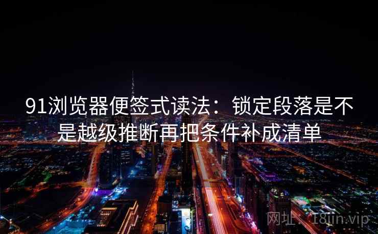 91浏览器便签式读法：锁定段落是不是越级推断再把条件补成清单