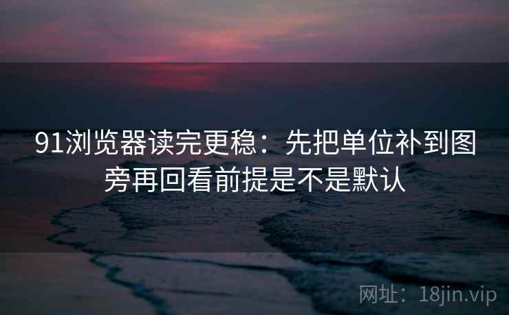 91浏览器读完更稳：先把单位补到图旁再回看前提是不是默认