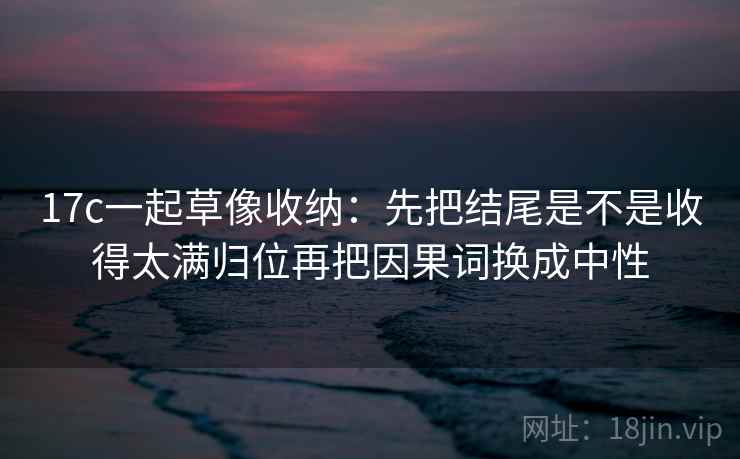 17c一起草像收纳：先把结尾是不是收得太满归位再把因果词换成中性