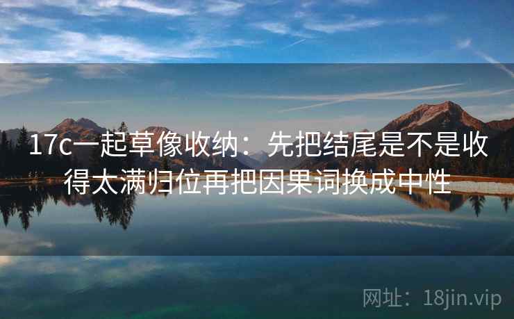 17c一起草像收纳：先把结尾是不是收得太满归位再把因果词换成中性