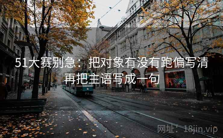 51大赛别急：把对象有没有跑偏写清再把主语写成一句