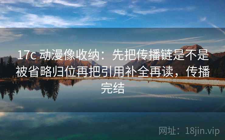 17c 动漫像收纳：先把传播链是不是被省略归位再把引用补全再读，传播完结