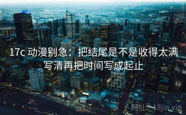 17c 动漫别急：把结尾是不是收得太满写清再把时间写成起止