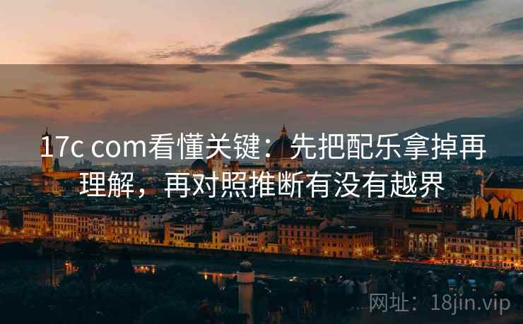 17c com看懂关键：先把配乐拿掉再理解，再对照推断有没有越界