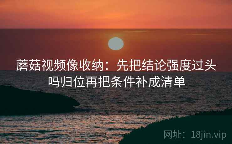 蘑菇视频像收纳：先把结论强度过头吗归位再把条件补成清单