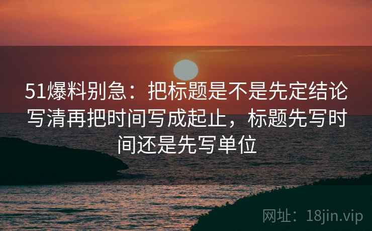 51爆料别急：把标题是不是先定结论写清再把时间写成起止，标题先写时间还是先写单位