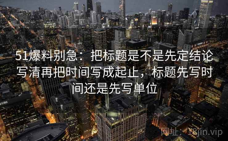 51爆料别急：把标题是不是先定结论写清再把时间写成起止，标题先写时间还是先写单位