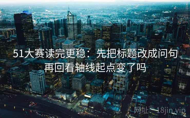 51大赛读完更稳：先把标题改成问句再回看轴线起点变了吗