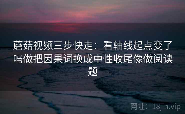 蘑菇视频三步快走：看轴线起点变了吗做把因果词换成中性收尾像做阅读题