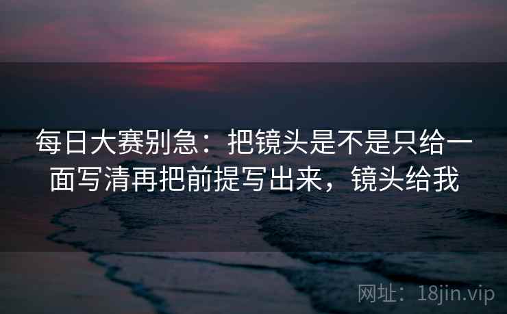 每日大赛别急：把镜头是不是只给一面写清再把前提写出来，镜头给我