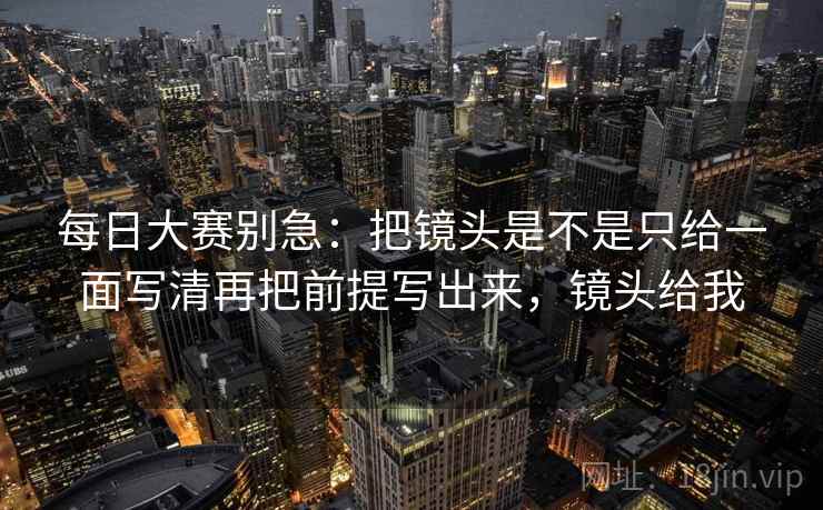 每日大赛别急：把镜头是不是只给一面写清再把前提写出来，镜头给我
